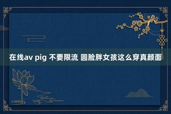 在线av pig 不要限流 圆脸胖女孩这么穿真颜面