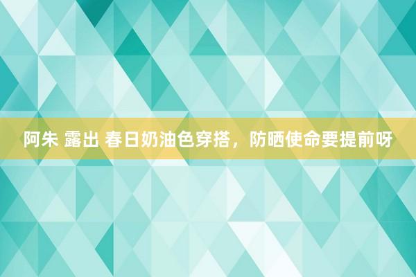 阿朱 露出 春日奶油色穿搭，防晒使命要提前呀