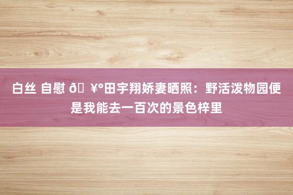 白丝 自慰 🥰田宇翔娇妻晒照：野活泼物园便是我能去一百次的景色梓里