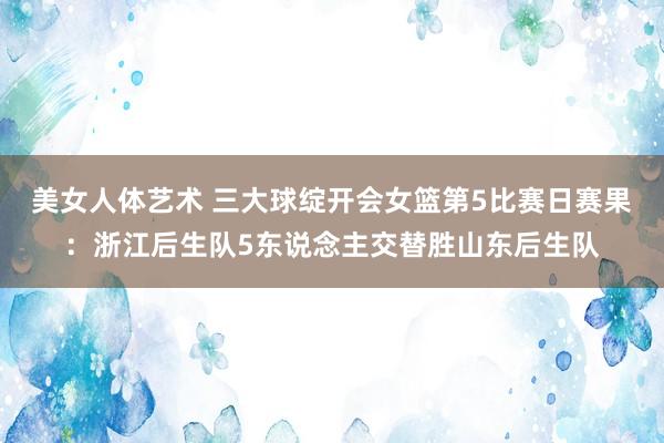 美女人体艺术 三大球绽开会女篮第5比赛日赛果：浙江后生队5东说念主交替胜山东后生队