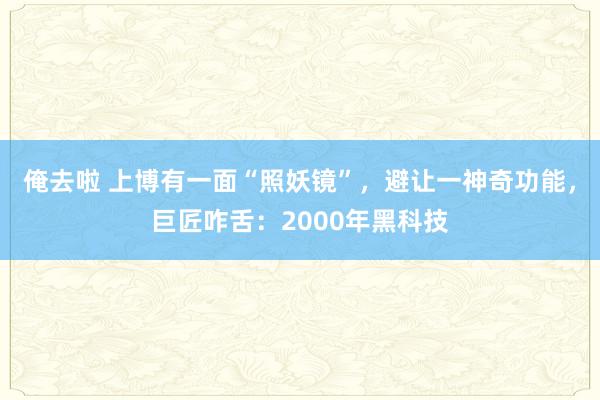 俺去啦 上博有一面“照妖镜”，避让一神奇功能，巨匠咋舌：2000年黑科技