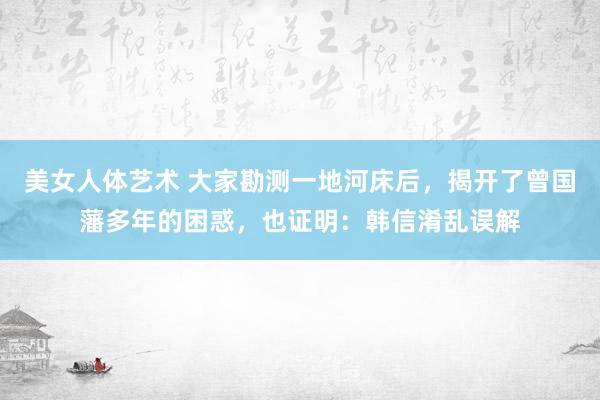 美女人体艺术 大家勘测一地河床后，揭开了曾国藩多年的困惑，也证明：韩信淆乱误解