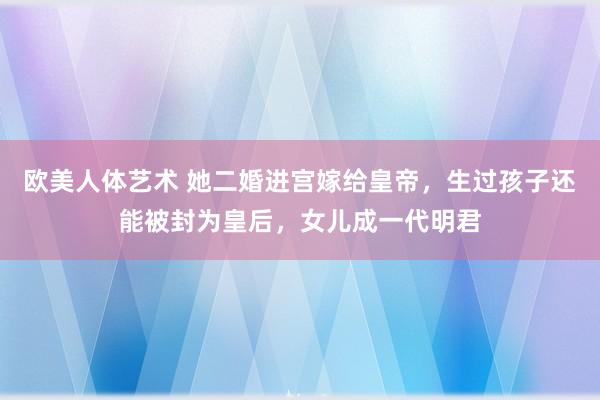 欧美人体艺术 她二婚进宫嫁给皇帝，生过孩子还能被封为皇后，女儿成一代明君