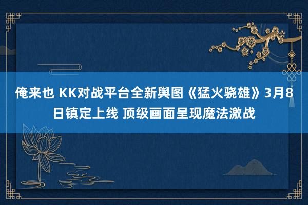 俺来也 KK对战平台全新舆图《猛火骁雄》3月8日镇定上线 顶级画面呈现魔法激战