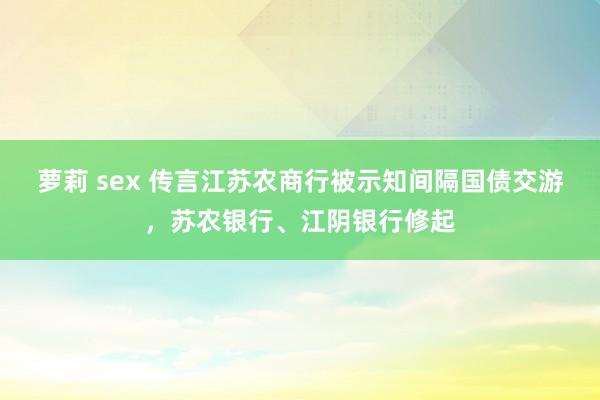 萝莉 sex 传言江苏农商行被示知间隔国债交游，苏农银行、江阴银行修起