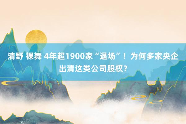 清野 裸舞 4年超1900家“退场”！为何多家央企出清这类公司股权？