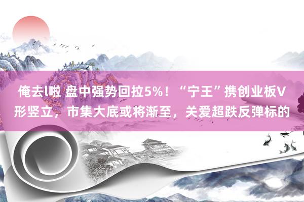 俺去l啦 盘中强势回拉5%！“宁王”携创业板V形竖立，市集大底或将渐至，关爱超跌反弹标的