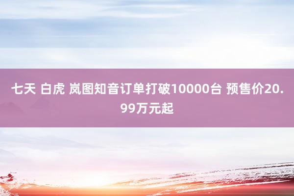 七天 白虎 岚图知音订单打破10000台 预售价20.99万元起