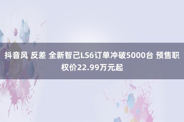 抖音风 反差 全新智己LS6订单冲破5000台 预售职权价22.99万元起