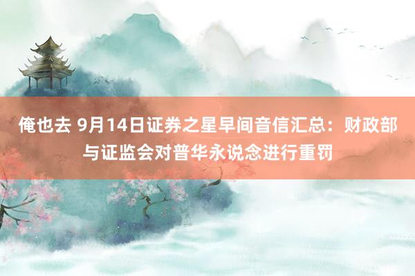 俺也去 9月14日证券之星早间音信汇总：财政部与证监会对普华永说念进行重罚