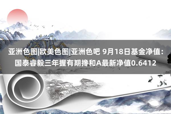 亚洲色图|欧美色图|亚洲色吧 9月18日基金净值：国泰睿毅三年握有期搀和A最新净值0.6412