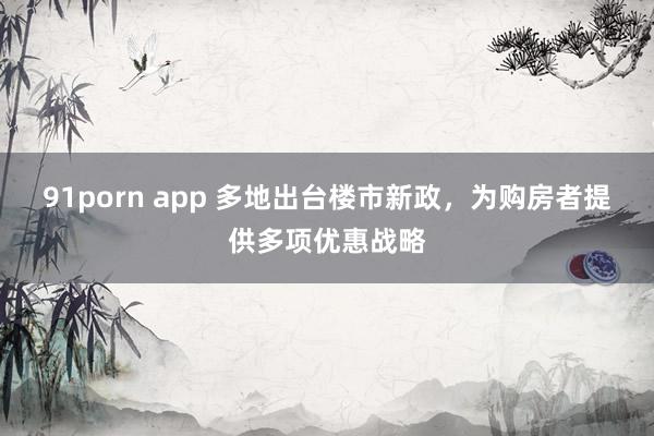 91porn app 多地出台楼市新政，为购房者提供多项优惠战略