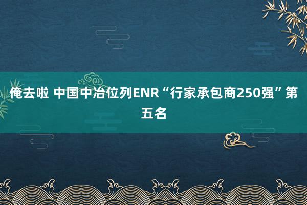 俺去啦 中国中冶位列ENR“行家承包商250强”第五名