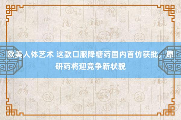 欧美人体艺术 这款口服降糖药国内首仿获批，原研药将迎竞争新状貌