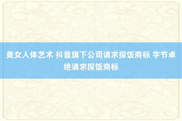 美女人体艺术 抖音旗下公司请求探饭商标 字节卓绝请求探饭商标