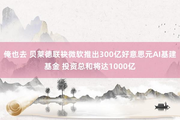 俺也去 贝莱德联袂微软推出300亿好意思元AI基建基金 投资总和将达1000亿