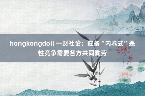 hongkongdoll 一财社论：戒备“内卷式”恶性竞争需要各方共同勤劳