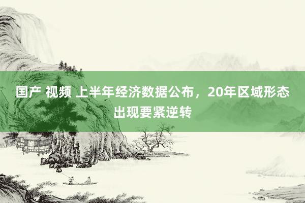 国产 视频 上半年经济数据公布，20年区域形态出现要紧逆转