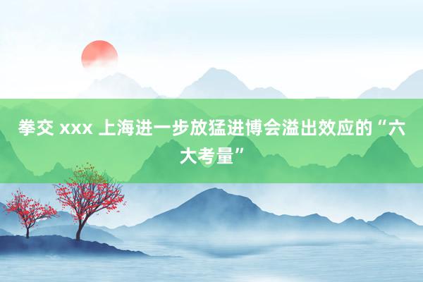 拳交 xxx 上海进一步放猛进博会溢出效应的“六大考量”