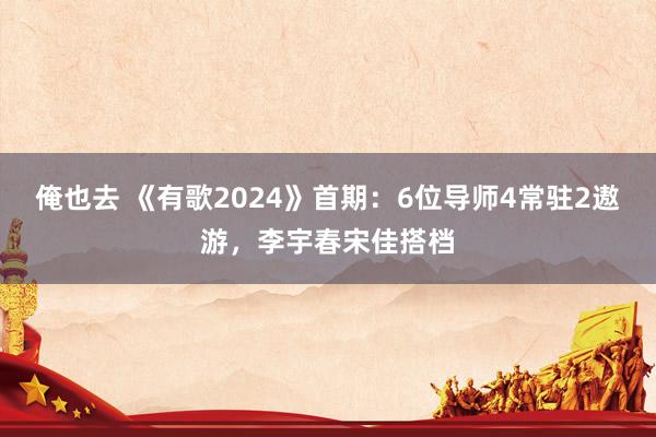 俺也去 《有歌2024》首期：6位导师4常驻2遨游，李宇春宋佳搭档