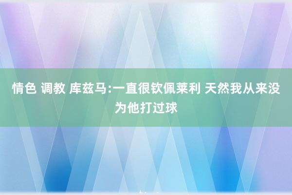 情色 调教 库兹马:一直很钦佩莱利 天然我从来没为他打过球