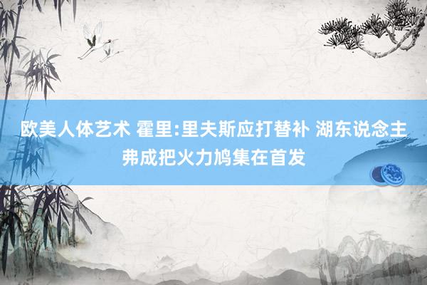 欧美人体艺术 霍里:里夫斯应打替补 湖东说念主弗成把火力鸠集在首发