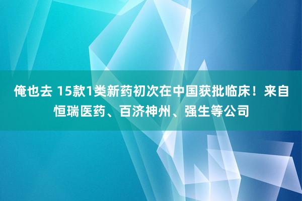 俺也去 15款1类新药初次在中国获批临床！来自恒瑞医药、百济神州、强生等公司