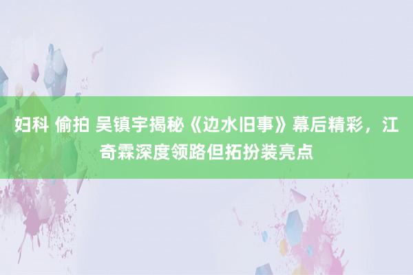 妇科 偷拍 吴镇宇揭秘《边水旧事》幕后精彩，江奇霖深度领路但拓扮装亮点