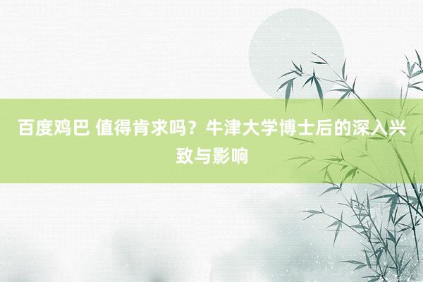 百度鸡巴 值得肯求吗？牛津大学博士后的深入兴致与影响