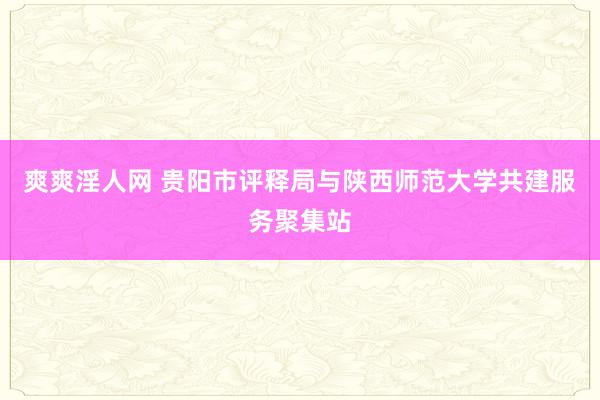 爽爽淫人网 贵阳市评释局与陕西师范大学共建服务聚集站