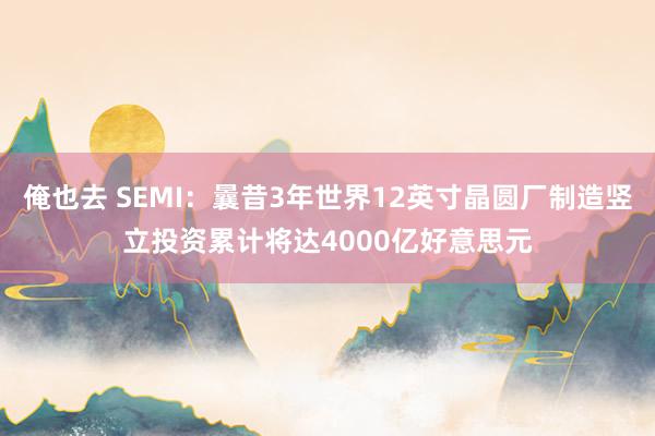 俺也去 SEMI：曩昔3年世界12英寸晶圆厂制造竖立投资累计将达4000亿好意思元