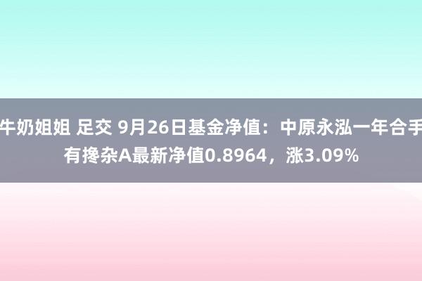 牛奶姐姐 足交 9月26日基金净值：中原永泓一年合手有搀杂A最新净值0.8964，涨3.09%