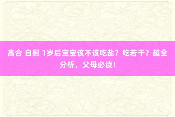 高合 自慰 1岁后宝宝该不该吃盐？吃若干？超全分析，父母必读！