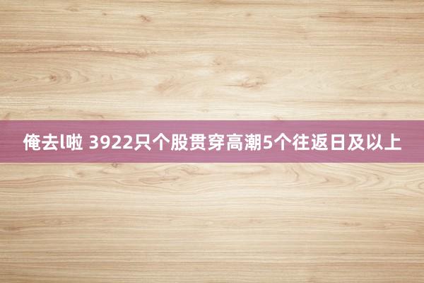 俺去l啦 3922只个股贯穿高潮5个往返日及以上