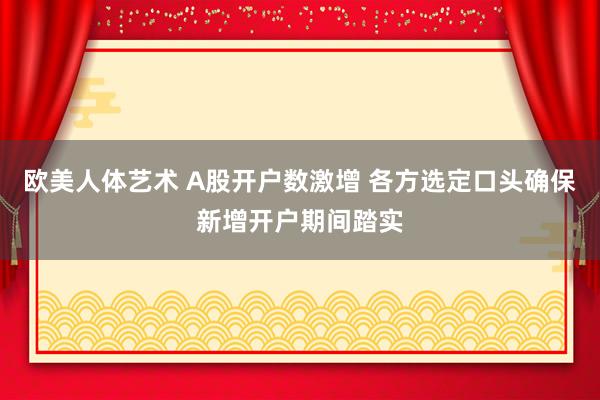 欧美人体艺术 A股开户数激增 各方选定口头确保新增开户期间踏实