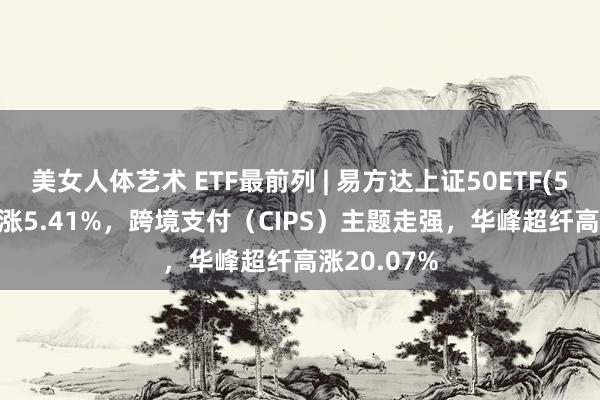 美女人体艺术 ETF最前列 | 易方达上证50ETF(510100)高涨5.41%，跨境支付（CIPS）主题走强，华峰超纤高涨20.07%