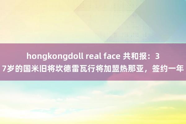 hongkongdoll real face 共和报：37岁的国米旧将坎德雷瓦行将加盟热那亚，签约一年