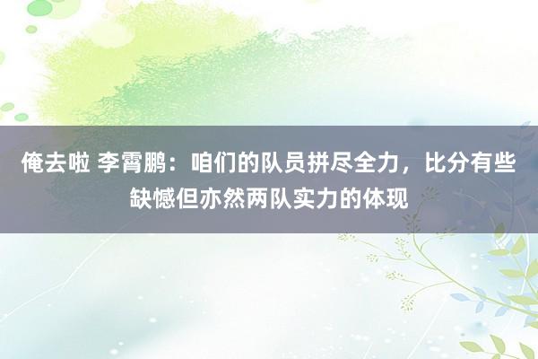 俺去啦 李霄鹏：咱们的队员拼尽全力，比分有些缺憾但亦然两队实力的体现