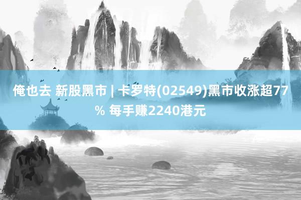 俺也去 新股黑市 | 卡罗特(02549)黑市收涨超77% 每手赚2240港元