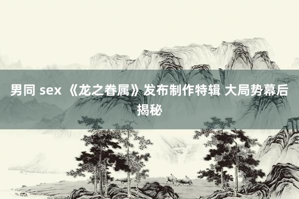 男同 sex 《龙之眷属》发布制作特辑 大局势幕后揭秘