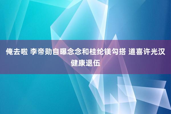 俺去啦 李帝勋自曝念念和桂纶镁勾搭 道喜许光汉健康退伍