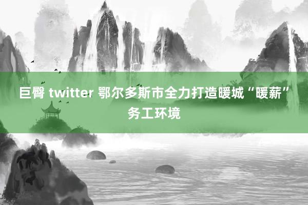 巨臀 twitter 鄂尔多斯市全力打造暖城“暖薪”务工环境