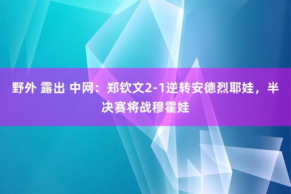 野外 露出 中网：郑钦文2-1逆转安德烈耶娃，半决赛将战穆霍娃