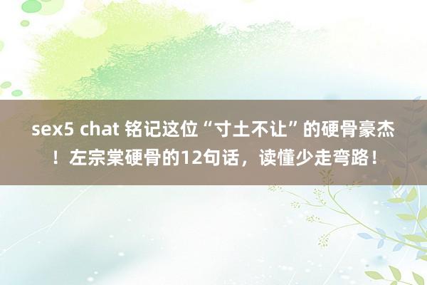 sex5 chat 铭记这位“寸土不让”的硬骨豪杰！左宗棠硬骨的12句话，读懂少走弯路！