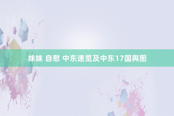 妹妹 自慰 中东速览及中东17国舆图