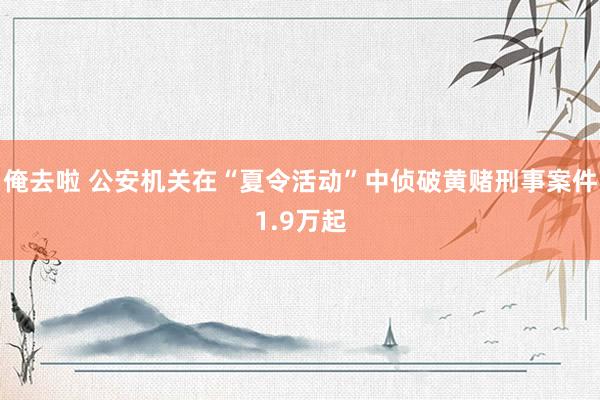 俺去啦 公安机关在“夏令活动”中侦破黄赌刑事案件1.9万起