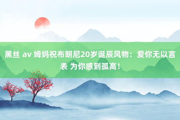 黑丝 av 姆妈祝布朗尼20岁诞辰风物：爱你无以言表 为你感到孤高！