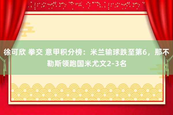 徐可欣 拳交 意甲积分榜：米兰输球跌至第6，那不勒斯领跑国米尤文2-3名