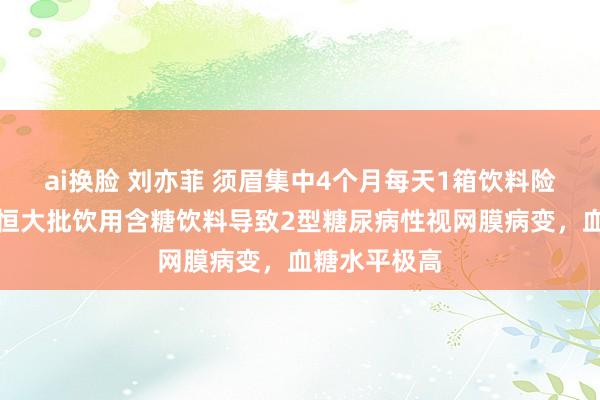 ai换脸 刘亦菲 须眉集中4个月每天1箱饮料险失明，因永恒大批饮用含糖饮料导致2型糖尿病性视网膜病变，血糖水平极高