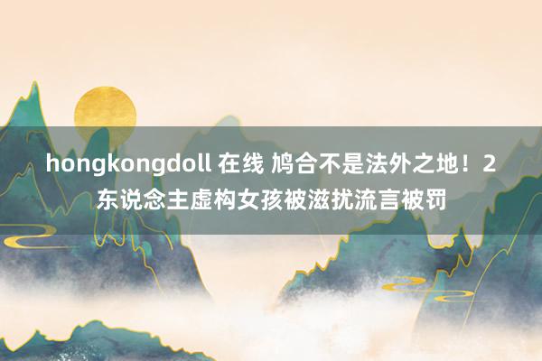 hongkongdoll 在线 鸠合不是法外之地！2东说念主虚构女孩被滋扰流言被罚